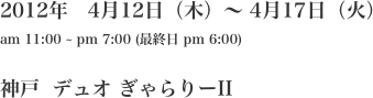 2012年　4月12日（木）〜 4月17日（火） am 11:00 ~ pm 7:00 (最終日 pm 6:00)  神戸  デュオ ぎゃらりーII