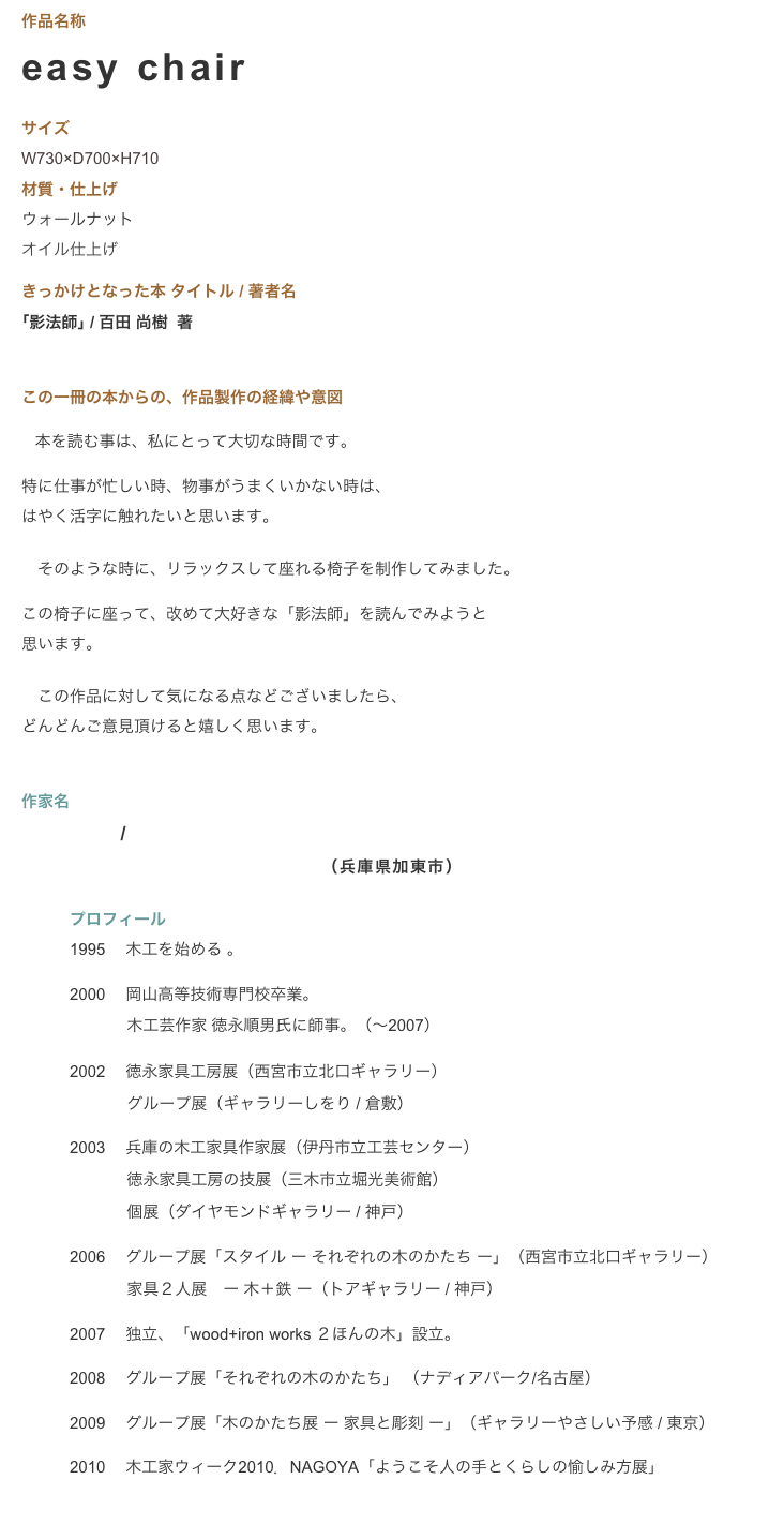 作品名称　easy chair  
サイズ 
W730×D700×H710　
材質・仕上げ　　　ウォールナット
オイル仕上げ
きっかけとなった本 タイトル / 著者名　　　　　　　｢影法師｣ / 百田 尚樹  著 

この一冊の本からの、作品製作の経緯や意図　　　
 　本を読む事は、私にとって大切な時間です。

特に仕事が忙しい時、物事がうまくいかない時は、
はやく活字に触れたいと思います。

　そのような時に、リラックスして座れる椅子を制作してみました。

この椅子に座って、改めて大好きな「影法師」を読んでみようと
思います。

　この作品に対して気になる点などございましたら、
どんどんご意見頂けると嬉しく思います。


作家名
岡田 貴幸 / wood + iron works ２ほんの木
　　　　　　　　　　　　　　　　　（兵庫県加東市）

　　　プロフィール　　　1995　 木工を始める 。
　　　2000　 岡山高等技術専門校卒業。 　　　     木工芸作家 徳永順男氏に師事。（〜2007） 
　　　2002  徳永家具工房展（西宮市立北口ギャラリー） 　　　     グループ展（ギャラリーしをり / 倉敷） 
　　　2003　 兵庫の木工家具作家展（伊丹市立工芸センター） 　　　     徳永家具工房の技展（三木市立堀光美術館） 　　　     個展（ダイヤモンドギャラリー / 神戸） 
　　　2006  グループ展「スタイル ー それぞれの木のかたち ー」（西宮市立北口ギャラリー） 　　　     家具２人展　ー 木＋鉄 ー（トアギャラリー / 神戸） 
　　　2007　 独立、「wood+iron works ２ほんの木」設立。 
　　　2008　 グループ展「それぞれの木のかたち」 （ナディアパーク/名古屋）
　　　2009　 グループ展「木のかたち展 ー 家具と彫刻 ー」（ギャラリーやさしい予感 / 東京）
　　　2010　 木工家ウィーク2010．NAGOYA「ようこそ人の手とくらしの愉しみ方展」