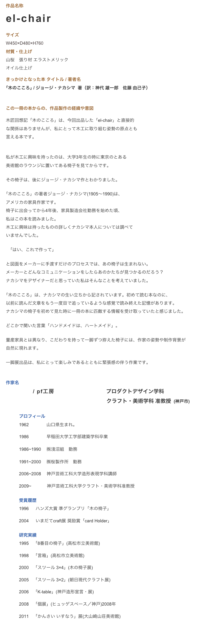 作品名称　el-chair   
サイズ 
W450×D480×H760　　
材質・仕上げ　　　山桜　張り材 エラストメリック
オイル仕上げ

きっかけとなった本 タイトル / 著者名｢木のこころ｣ / ジョージ・ナカシマ  著（訳：神代 雄一郎　佐藤 由己子） 

この一冊の本からの、作品製作の経緯や意図　　　
木匠回想記「木のこころ」は、今回出品した「el-chair」と直接的
な関係はありませんが、私にとって木工に取り組む姿勢の原点とも
言える本です。


私が木工に興味を持ったのは、大学3年生の時に東京のとある
美術館のラウンジに置いてある椅子を見てからです。

その椅子は、後にジョージ・ナカシマ作とわかりました。

｢木のこころ」の著者ジョージ・ナカシマ(1905〜1990)は、
アメリカの家具作家です。
椅子に出会ってから4年後、家具製造会社勤務を始めた頃、
私はこの本を読みました。
木工に興味は持ったものの詳しくナカシマ本人については調べて
いませんでした。

　｢はい、これで作って」

と図面をメーカーに手渡すだけのプロセスでは、あの椅子は生まれない。
メーカーとどんなコミュニケーションをしたらあのかたちが見つかるのだろう？　
ナカシマをデザイナーだと思っていた私はそんなことを考えていました。

｢木のこころ」は、ナカシマの生い立ちから記されています。初めて読む本なのに、
以前に読んだ文章をもう一度目で追っているような感覚で読み終えた記憶があります。
ナカシマの椅子を初めて見た時に一冊の本に匹敵する情報を受け取っていたと感じました。

どこかで聞いた言葉「ハンドメイドは、ハートメイド」。

量産家具とは異なり、こだわりを持って一脚ずつ拵えた椅子には、作家の姿勢や制作背景が
自然に現れます。

一脚展出品は、私にとって楽しみであるとともに緊張感の伴う作業です。


作家名
安森 弘昌 / pf工房　 神戸芸術工科大学   プロダクトデザイン学科 
　　　　　　　　　　 　　　　　　　　   クラフト・美術学科 准教授  (神戸市)

　　　プロフィール　　　1962　           山口県生まれ。
　　　1986　           早稲田大学工学部建築学科卒業
　　　1986~1990　 ㈱淺沼組 勤務
　　　1991~2000　 ㈱桜製作所 勤務
　　　2006~2008　 神戸芸術工科大学造形表現学科講師
　　　2009~　　　  神戸芸術工科大学クラフト・美術学科准教授
　　　受賞履歴	　　　1996　  ハンズ大賞 準グランプリ「木の椅子」
　　　2004　  いまだてcraft展 奨励賞「card Holder」
　　　研究実績	
　　　1995　「8番目の椅子」(高松市立美術館)
　　　1998　「言箱」(高松市立美術館)
　　　2000　「スツール 3×4」(木の椅子展)
　　　2005　「スツール 3×2」(朝日現代クラフト展)
　　　2006　「K-table」(神戸造形宣言・展)
　　　2008　「個展」(ヒュッゲスペース／神戸)2008年
　　　2011　「かんさい いすなう」展(大山崎山荘美術館)