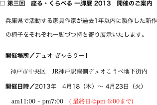 □ 第三回　座る・くらべる 一脚展 2013　開催のご案内
　兵庫県で活動する家具作家が過去1年以内に製作した新作
　の椅子をそれぞれ一脚づつ持ち寄り展示いたします。
　開催場所／デュオ ぎゃらりーII　
　　神戸市中央区　JR神戸駅南側デュオこうべ地下街内
　開催日時／2013年　4月18（木）〜 4月23日（火）
　　am11:00 ~ pm7:00　( 最終日はpm 6:00まで)