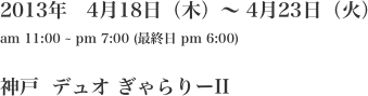 2013年　4月18日（木）〜 4月23日（火）
am 11:00 ~ pm 7:00 (最終日 pm 6:00)

神戸  デュオ ぎゃらりーII